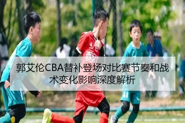 郭艾伦CBA替补登场对比赛节奏和战术变化影响深度解析